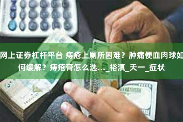网上证劵杠杆平台 痔疮上厕所困难？肿痛便血肉球如何缓解？痔疮膏怎么选..._裕滇_天一_症状