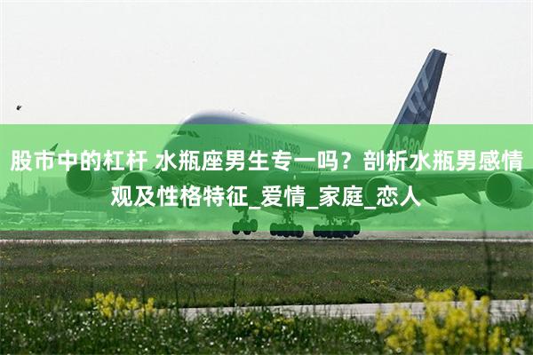股市中的杠杆 水瓶座男生专一吗？剖析水瓶男感情观及性格特征_爱情_家庭_恋人