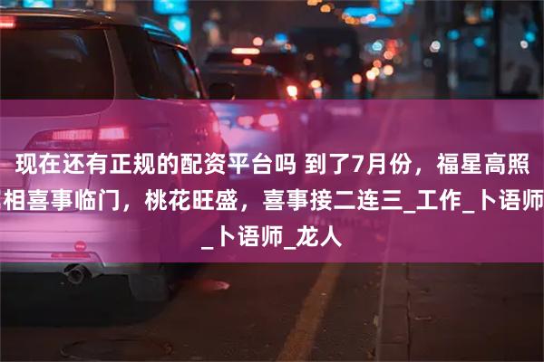 现在还有正规的配资平台吗 到了7月份，福星高照，4属相喜事临门，桃花旺盛，喜事接二连三_工作_卜语师_龙人