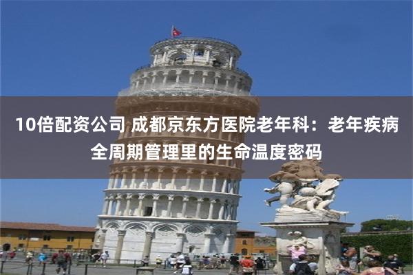 10倍配资公司 成都京东方医院老年科：老年疾病全周期管理里的生命温度密码