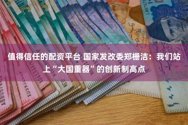 值得信任的配资平台 国家发改委郑栅洁：我们站上“大国重器”的创新制高点