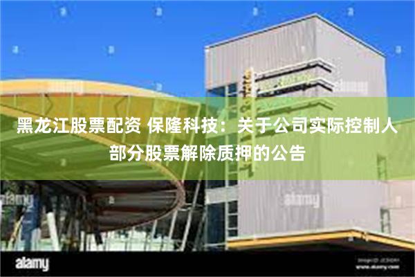 黑龙江股票配资 保隆科技：关于公司实际控制人部分股票解除质押的公告