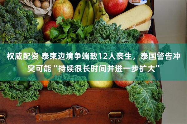 权威配资 泰柬边境争端致12人丧生，泰国警告冲突可能“持续很长时间并进一步扩大”
