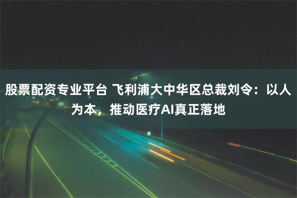股票配资专业平台 飞利浦大中华区总裁刘令：以人为本，推动医疗AI真正落地