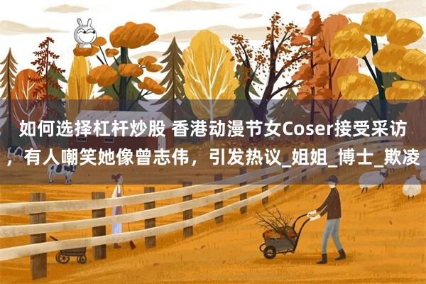 如何选择杠杆炒股 香港动漫节女Coser接受采访，有人嘲笑她像曾志伟，引发热议_姐姐_博士_欺凌