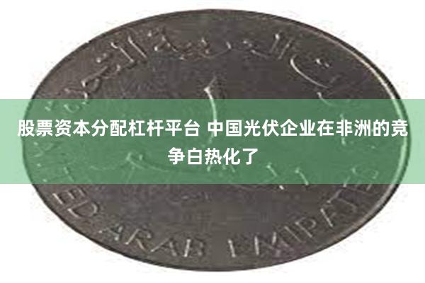 股票资本分配杠杆平台 中国光伏企业在非洲的竞争白热化了