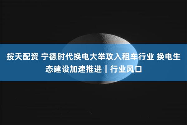 按天配资 宁德时代换电大举攻入租车行业 换电生态建设加速推进｜行业风口