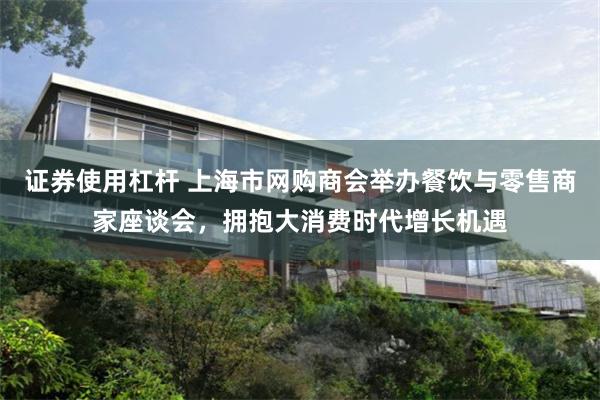 证券使用杠杆 上海市网购商会举办餐饮与零售商家座谈会，拥抱大消费时代增长机遇