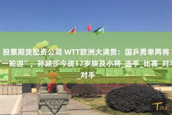 股票期货配资公司 WTT欧洲大满贯：国乒男单两将“一轮游”，孙颖莎今战17岁埃及小将_选手_比赛_对手