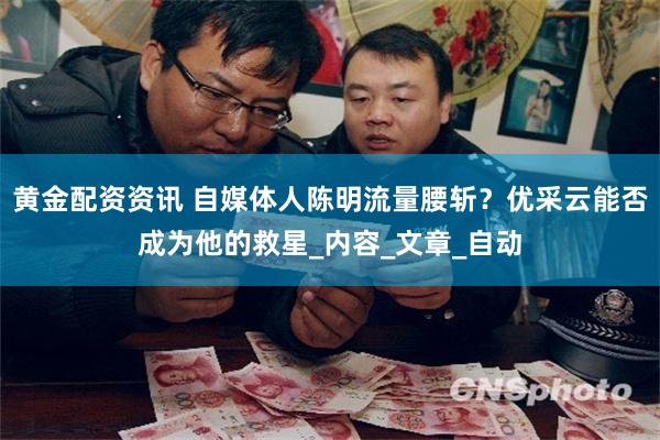 黄金配资资讯 自媒体人陈明流量腰斩？优采云能否成为他的救星_内容_文章_自动