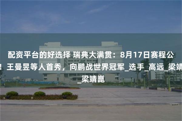配资平台的好选择 瑞典大满贯：8月17日赛程公开！王曼昱等人首秀，向鹏战世界冠军_选手_高远_梁靖崑