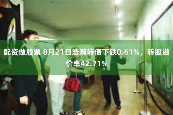 配资做股票 8月21日浩瀚转债下跌0.61%，转股溢价率42.71%