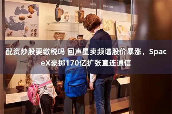 配资炒股要缴税吗 回声星卖频谱股价暴涨,SpaceX豪掷170亿扩张直连通信