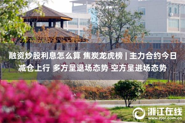 融资炒股利息怎么算 焦炭龙虎榜 | 主力合约今日减仓上行 多方呈退场态势 空方呈进场态势