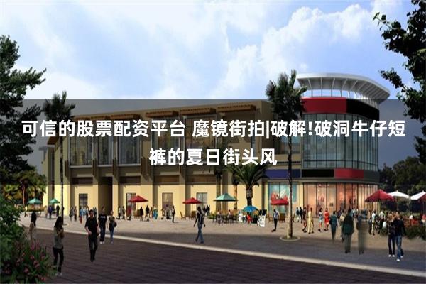 可信的股票配资平台 魔镜街拍|破解!破洞牛仔短裤的夏日街头风