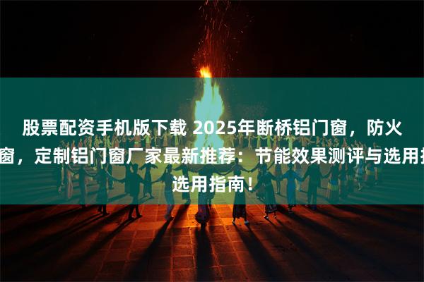股票配资手机版下载 2025年断桥铝门窗，防火铝门窗，定制铝门窗厂家最新推荐：节能效果测评与选用指南！