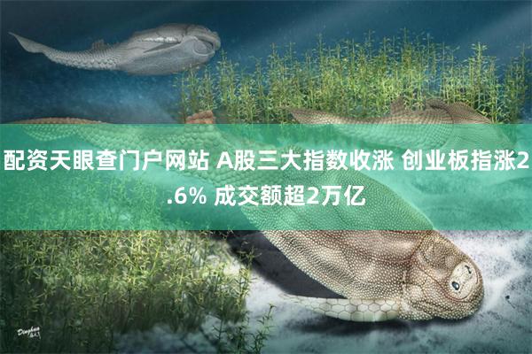 配资天眼查门户网站 A股三大指数收涨 创业板指涨2.6% 成交额超2万亿