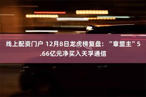 线上配资门户 12月8日龙虎榜复盘：“章盟主”5.66亿元净买入天孚通信