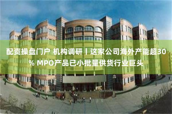 配资操盘门户 机构调研丨这家公司海外产能超30% MPO产品已小批量供货行业巨头
