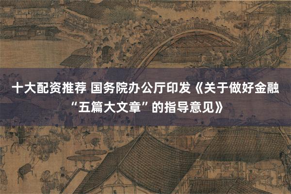 十大配资推荐 国务院办公厅印发《关于做好金融“五篇大文章”的指导意见》